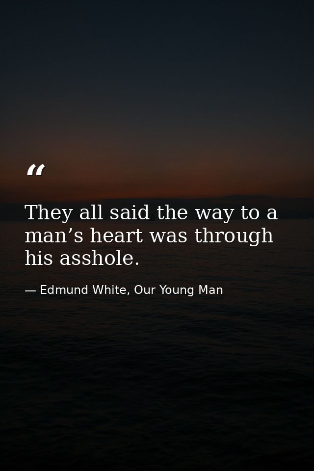 They all said the way to a man’s heart was through his asshole. — Edmund White, Our Young Man