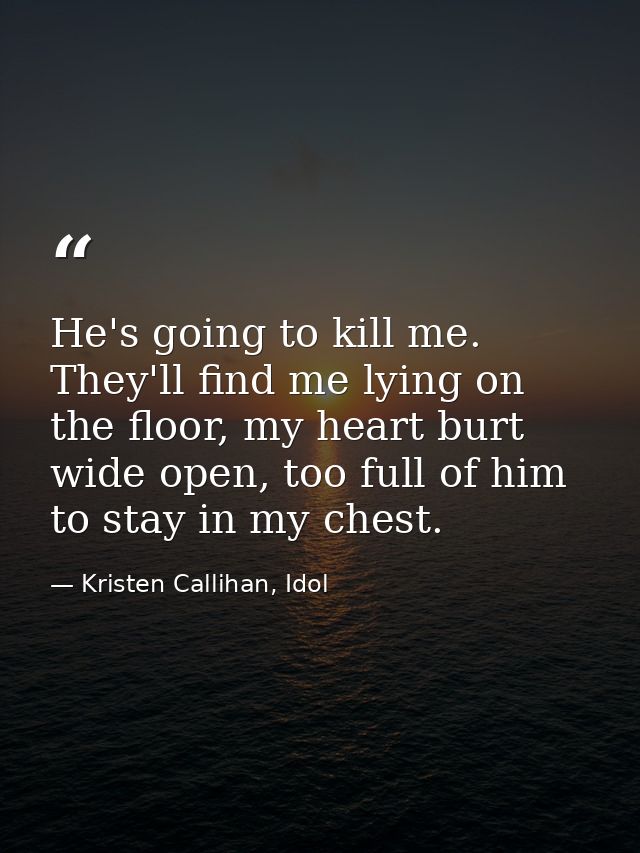 He's going to kill me. They'll find me lying on the floor, my heart burt wide open, too full of him to stay in my chest. — Kristen Callihan, Idol