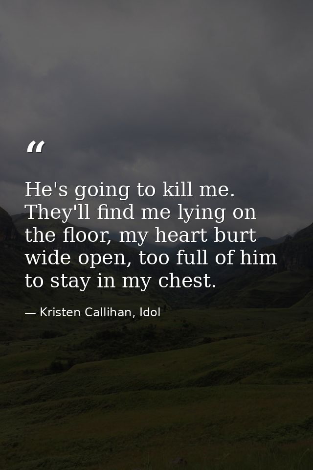 He's going to kill me. They'll find me lying on the floor, my heart burt wide open, too full of him to stay in my chest. — Kristen Callihan, Idol