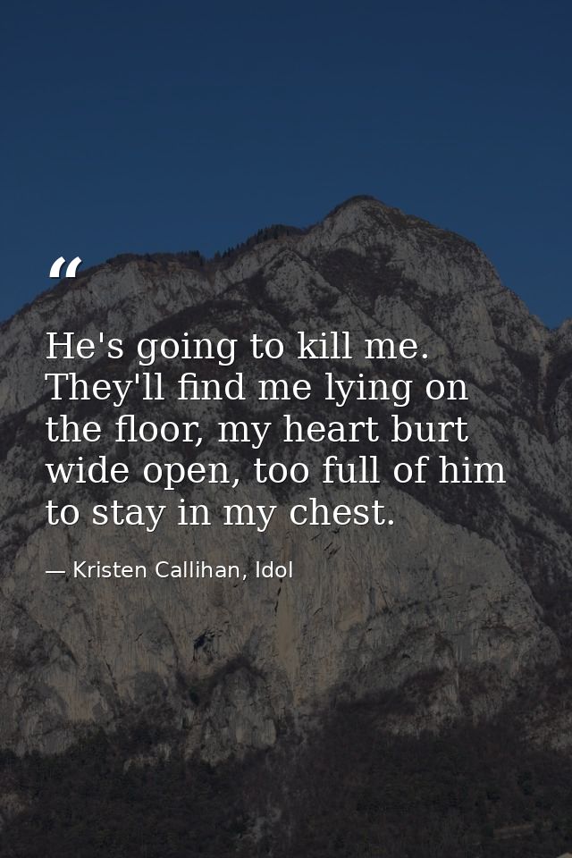 He's going to kill me. They'll find me lying on the floor, my heart burt wide open, too full of him to stay in my chest. — Kristen Callihan, Idol