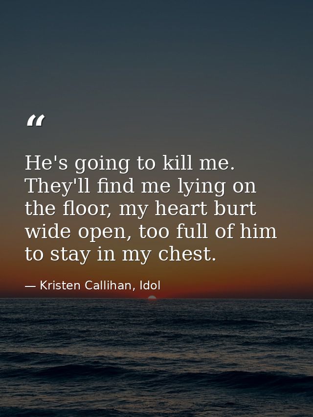 He's going to kill me. They'll find me lying on the floor, my heart burt wide open, too full of him to stay in my chest. — Kristen Callihan, Idol