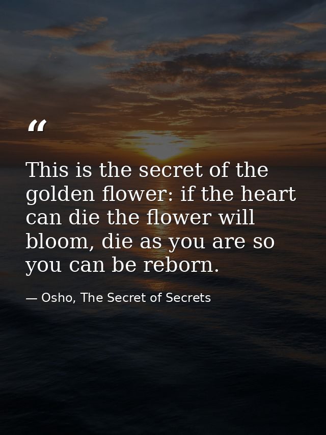 This is the secret of the golden flower: if the heart can die the flower will bloom, die as you are so you can be reborn — Osho, The Secret of Secrets