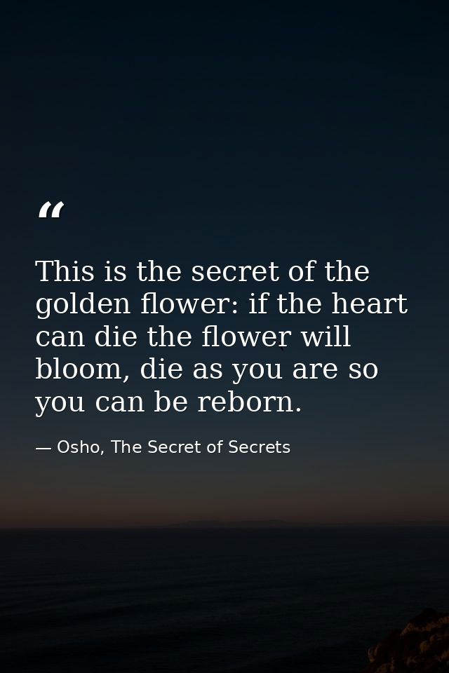 This is the secret of the golden flower: if the heart can die the flower will bloom, die as you are so you can be reborn — Osho, The Secret of Secrets