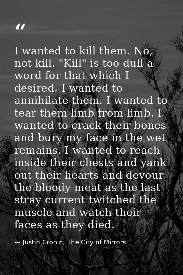 I wanted to kill them. No, not kill. "Kill" is too dull a word for that which I desired. I wanted to annihilate them. I  — Justin Cronin, The City of Mirrors