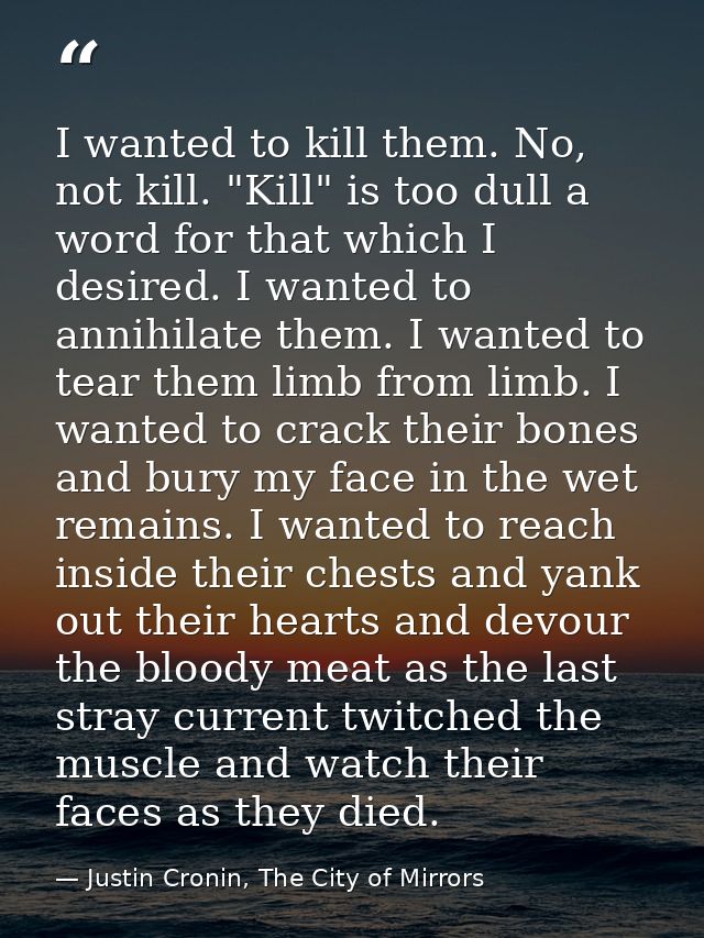 I wanted to kill them. No, not kill. "Kill" is too dull a word for that which I desired. I wanted to annihilate them. I  — Justin Cronin, The City of Mirrors