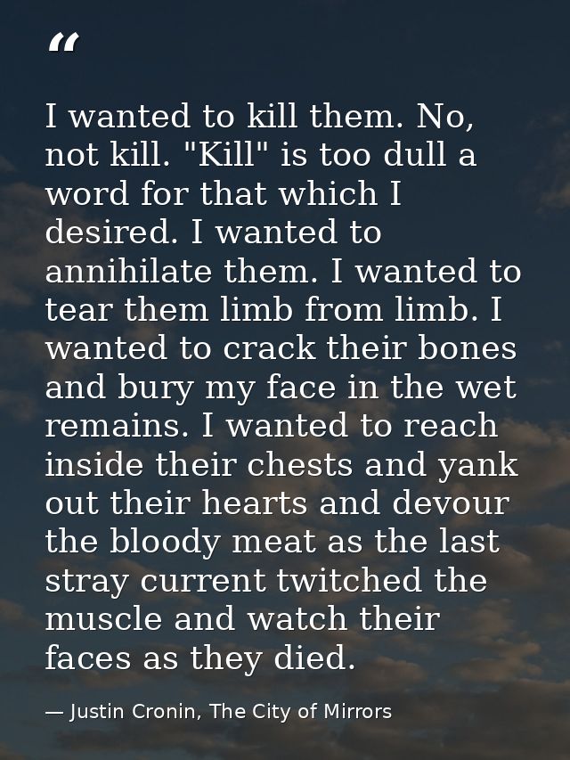 I wanted to kill them. No, not kill. "Kill" is too dull a word for that which I desired. I wanted to annihilate them. I  — Justin Cronin, The City of Mirrors