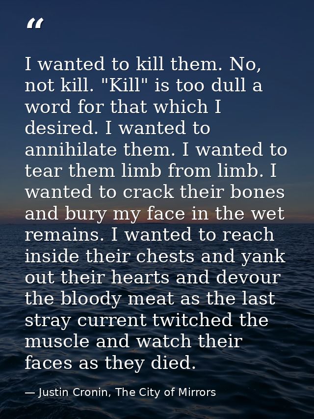 I wanted to kill them. No, not kill. "Kill" is too dull a word for that which I desired. I wanted to annihilate them. I  — Justin Cronin, The City of Mirrors