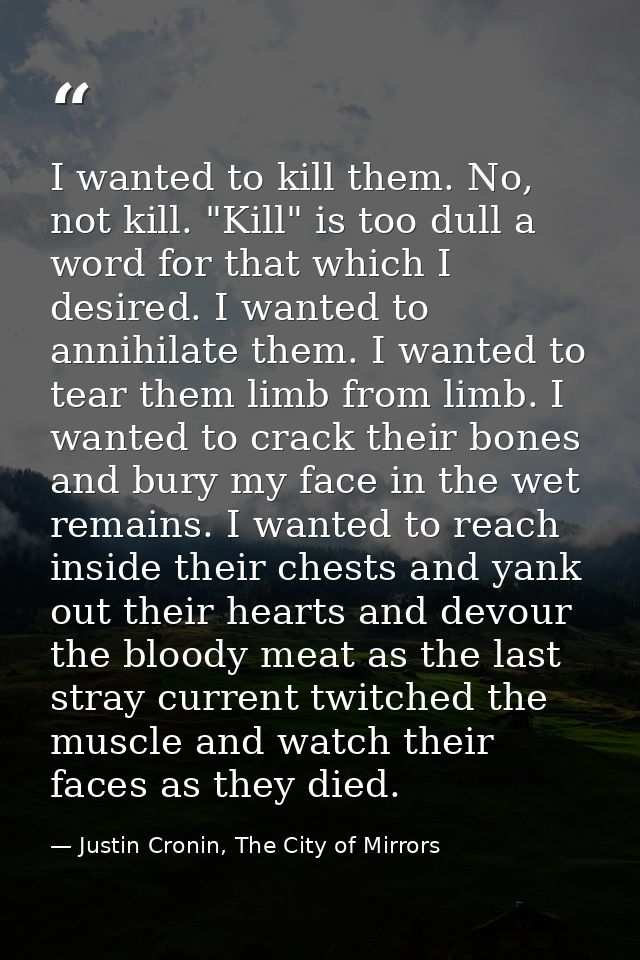 I wanted to kill them. No, not kill. "Kill" is too dull a word for that which I desired. I wanted to annihilate them. I  — Justin Cronin, The City of Mirrors