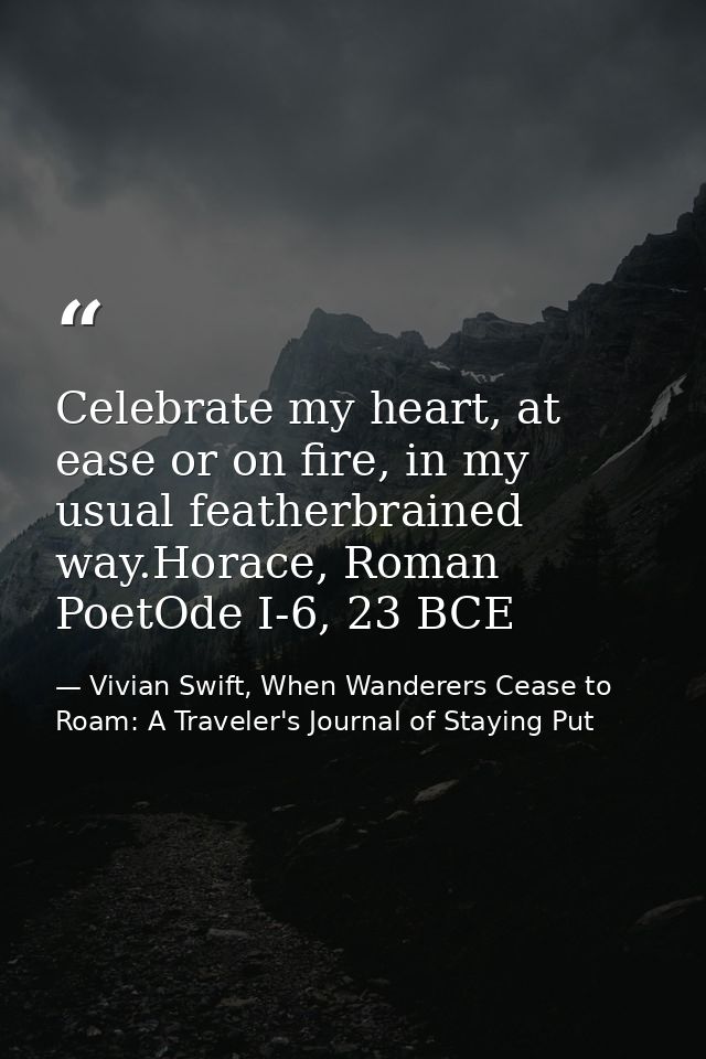 Celebrate my heart, at ease or on fire, in my usual featherbrained way.Horace, Roman PoetOde I-6, 23 BCE — Vivian Swift, When Wanderers Cease to Roam: A Traveler's Journal of Staying Put