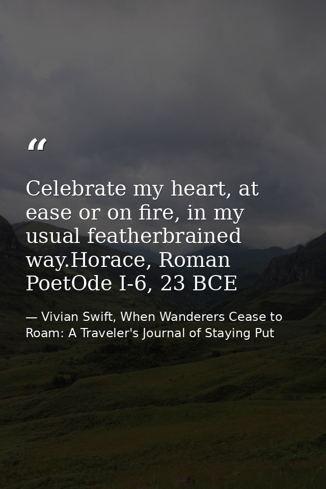 Celebrate my heart, at ease or on fire, in my usual featherbrained way.Horace, Roman PoetOde I-6, 23 BCE — Vivian Swift, When Wanderers Cease to Roam: A Traveler's Journal of Staying Put
