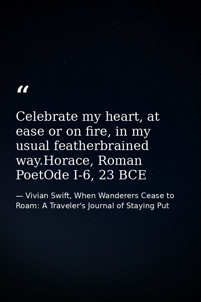 Celebrate my heart, at ease or on fire, in my usual featherbrained way.Horace, Roman PoetOde I-6, 23 BCE — Vivian Swift, When Wanderers Cease to Roam: A Traveler's Journal of Staying Put