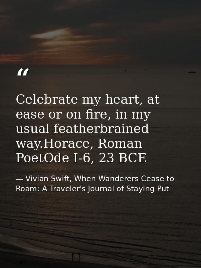 Celebrate my heart, at ease or on fire, in my usual featherbrained way.Horace, Roman PoetOde I-6, 23 BCE — Vivian Swift, When Wanderers Cease to Roam: A Traveler's Journal of Staying Put