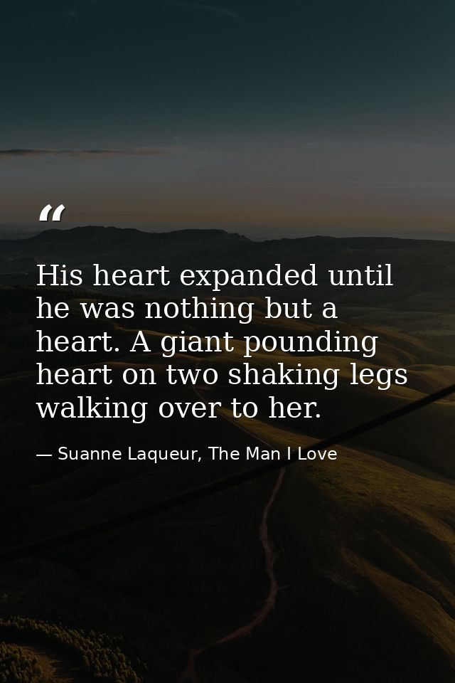 His heart expanded until he was nothing but a heart. A giant pounding heart on two shaking legs walking over to her. — Suanne Laqueur, The Man I Love
