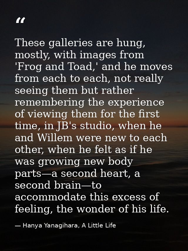 These galleries are hung, mostly, with images from 'Frog and Toad,' and he moves from each to each, not really seeing th — Hanya Yanagihara, A Little Life