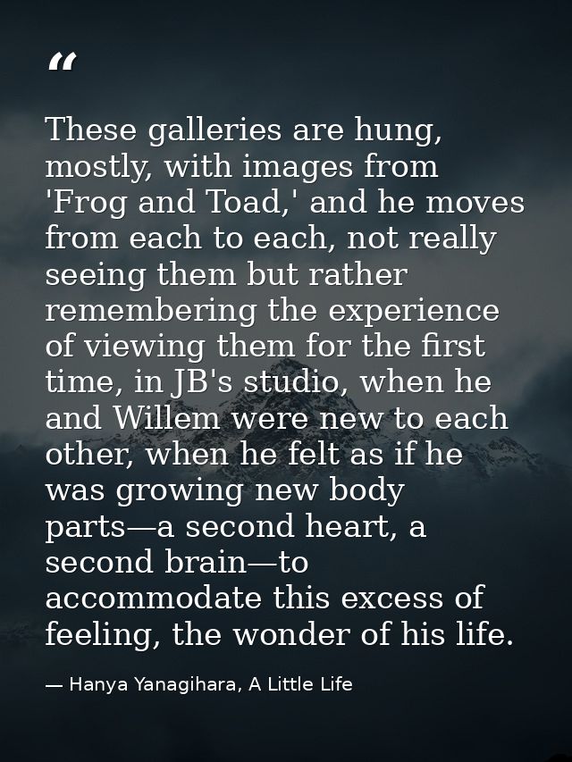 These galleries are hung, mostly, with images from 'Frog and Toad,' and he moves from each to each, not really seeing th — Hanya Yanagihara, A Little Life