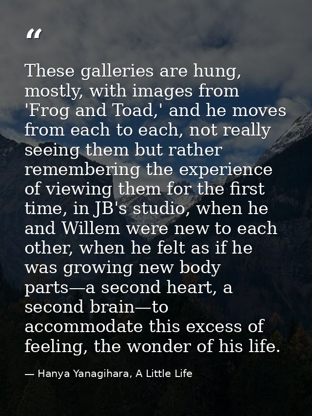 These galleries are hung, mostly, with images from 'Frog and Toad,' and he moves from each to each, not really seeing th — Hanya Yanagihara, A Little Life