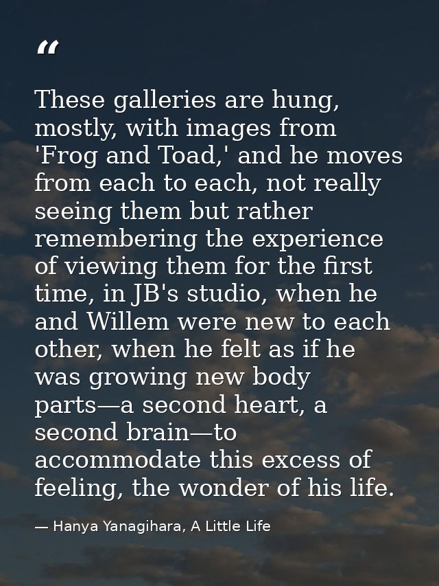 These galleries are hung, mostly, with images from 'Frog and Toad,' and he moves from each to each, not really seeing th — Hanya Yanagihara, A Little Life