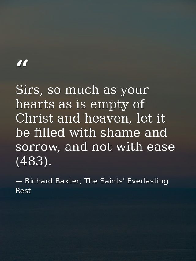 Sirs, so much as your hearts as is empty of Christ and heaven, let it be filled with shame and sorrow, and not with ease — Richard Baxter, The Saints' Everlasting Rest