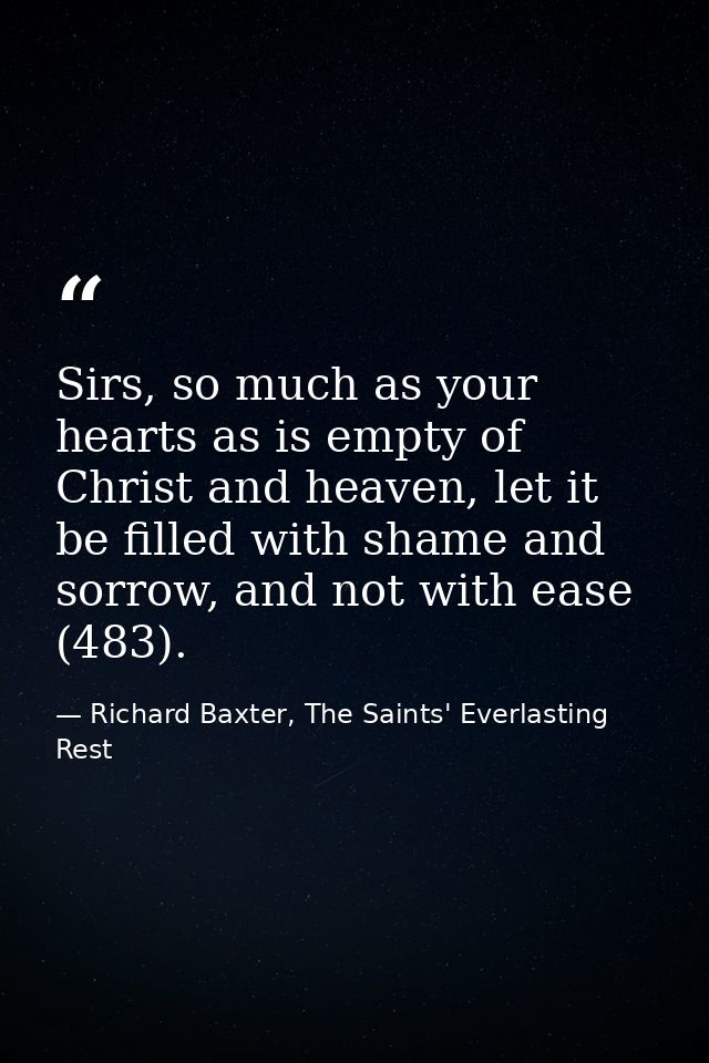 Sirs, so much as your hearts as is empty of Christ and heaven, let it be filled with shame and sorrow, and not with ease — Richard Baxter, The Saints' Everlasting Rest