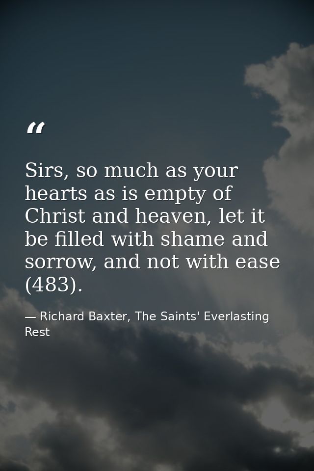 Sirs, so much as your hearts as is empty of Christ and heaven, let it be filled with shame and sorrow, and not with ease — Richard Baxter, The Saints' Everlasting Rest