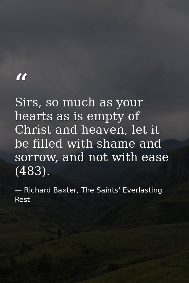 Sirs, so much as your hearts as is empty of Christ and heaven, let it be filled with shame and sorrow, and not with ease — Richard Baxter, The Saints' Everlasting Rest