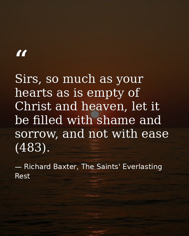 Sirs, so much as your hearts as is empty of Christ and heaven, let it be filled with shame and sorrow, and not with ease — Richard Baxter, The Saints' Everlasting Rest