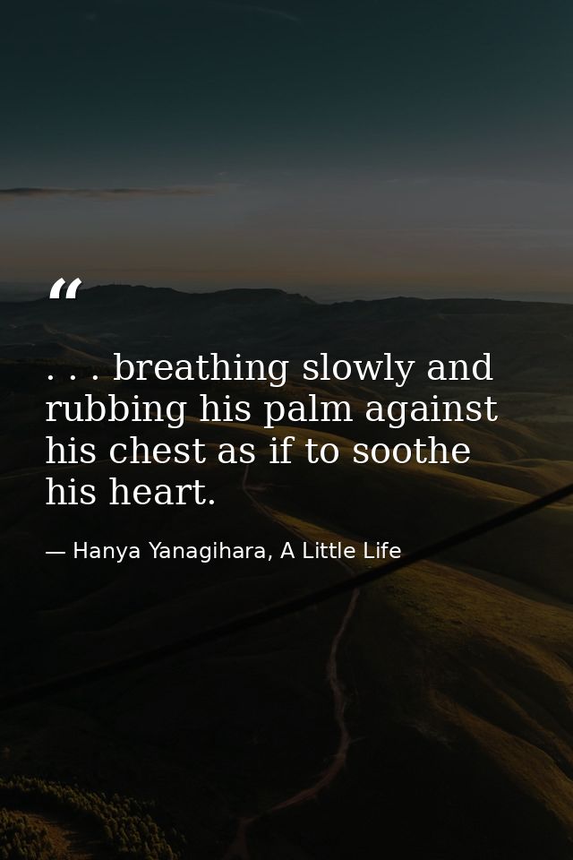 . . . breathing slowly and rubbing his palm against his chest as if to soothe his heart. — Hanya Yanagihara, A Little Life