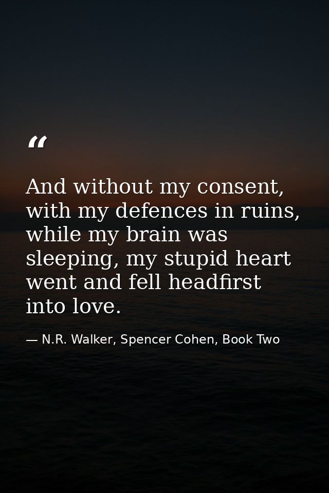 And without my consent, with my defences in ruins, while my brain was sleeping, my stupid heart went and fell headfirst  — N.R. Walker, Spencer Cohen, Book Two