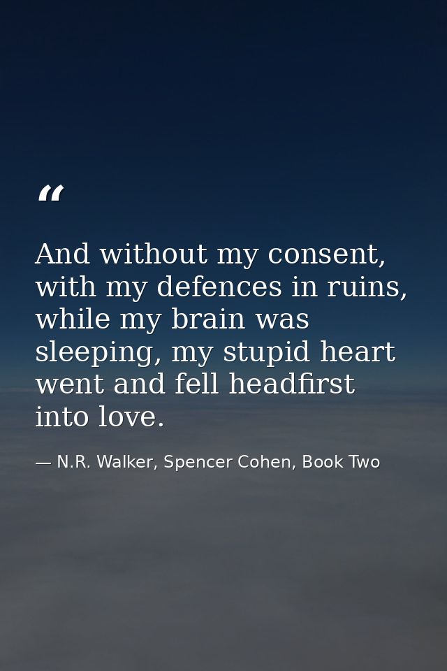 And without my consent, with my defences in ruins, while my brain was sleeping, my stupid heart went and fell headfirst  — N.R. Walker, Spencer Cohen, Book Two
