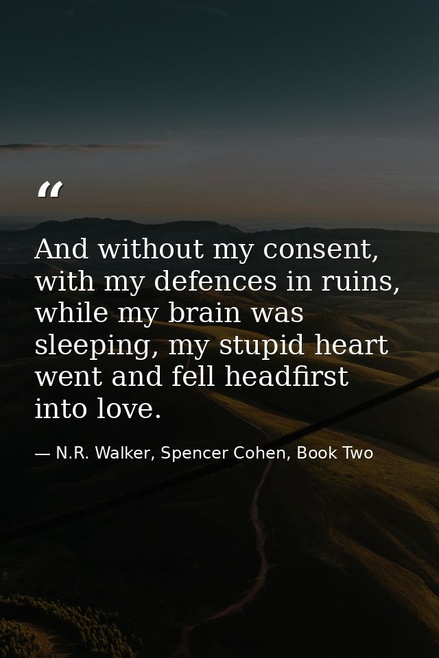 And without my consent, with my defences in ruins, while my brain was sleeping, my stupid heart went and fell headfirst  — N.R. Walker, Spencer Cohen, Book Two
