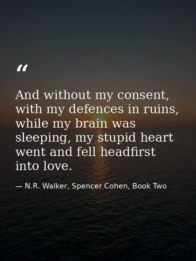 And without my consent, with my defences in ruins, while my brain was sleeping, my stupid heart went and fell headfirst  — N.R. Walker, Spencer Cohen, Book Two