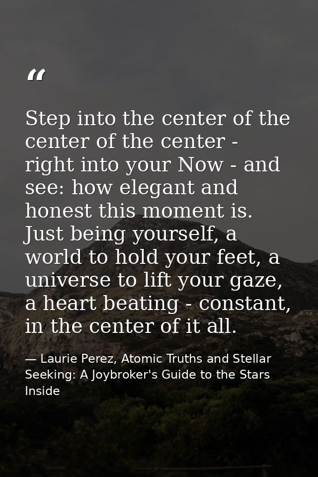 Step into the center of the center of the center - right into your Now - and see: how elegant and honest this moment is. — Laurie Perez, Atomic Truths and Stellar Seeking: A Joybroker's Guide to the Stars Inside