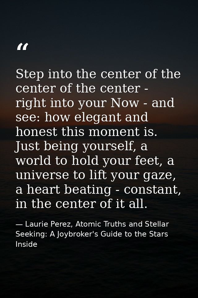 Step into the center of the center of the center - right into your Now - and see: how elegant and honest this moment is. — Laurie Perez, Atomic Truths and Stellar Seeking: A Joybroker's Guide to the Stars Inside