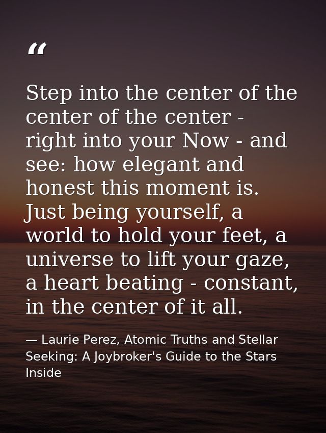 Step into the center of the center of the center - right into your Now - and see: how elegant and honest this moment is. — Laurie Perez, Atomic Truths and Stellar Seeking: A Joybroker's Guide to the Stars Inside