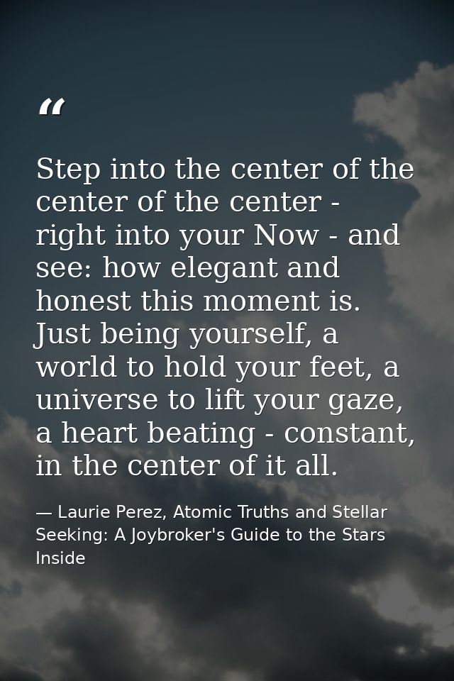 Step into the center of the center of the center - right into your Now - and see: how elegant and honest this moment is. — Laurie Perez, Atomic Truths and Stellar Seeking: A Joybroker's Guide to the Stars Inside