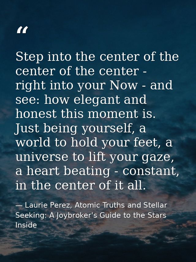 Step into the center of the center of the center - right into your Now - and see: how elegant and honest this moment is. — Laurie Perez, Atomic Truths and Stellar Seeking: A Joybroker's Guide to the Stars Inside