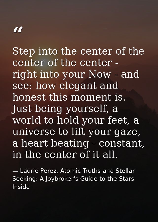 Step into the center of the center of the center - right into your Now - and see: how elegant and honest this moment is. — Laurie Perez, Atomic Truths and Stellar Seeking: A Joybroker's Guide to the Stars Inside