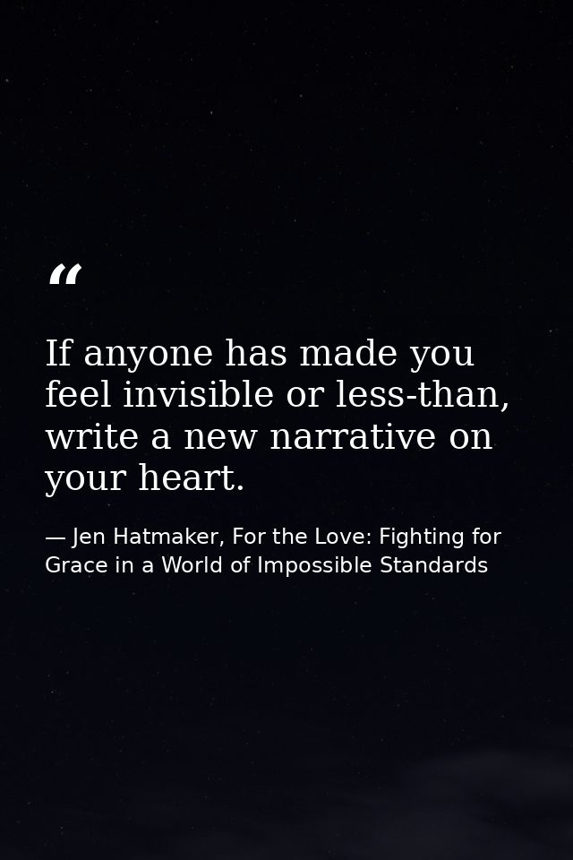 If anyone has made you feel invisible or less-than, write a new narrative on your heart. — Jen Hatmaker, For the Love: Fighting for Grace in a World of Impossible Standards