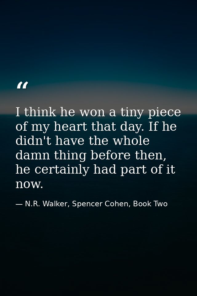 I think he won a tiny piece of my heart that day. If he didn't have the whole damn thing before then, he certainly had p — N.R. Walker, Spencer Cohen, Book Two