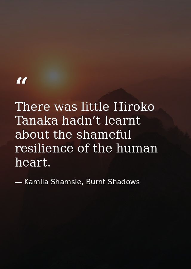 There was little Hiroko Tanaka hadn’t learnt about the shameful resilience of the human heart. — Kamila Shamsie, Burnt Shadows
