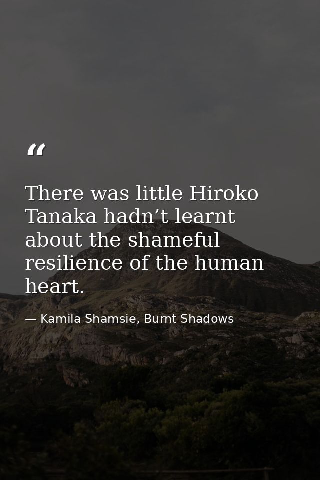 There was little Hiroko Tanaka hadn’t learnt about the shameful resilience of the human heart. — Kamila Shamsie, Burnt Shadows