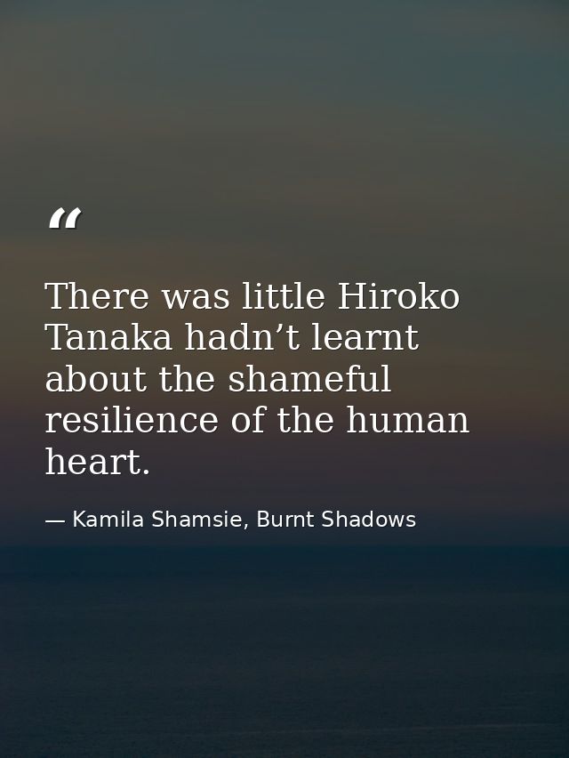 There was little Hiroko Tanaka hadn’t learnt about the shameful resilience of the human heart. — Kamila Shamsie, Burnt Shadows