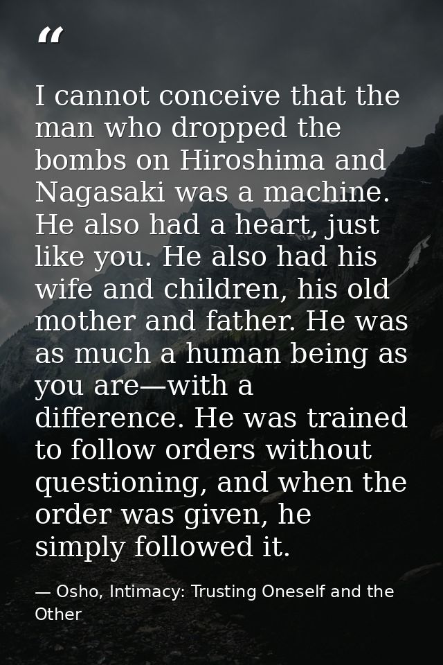 I cannot conceive that the man who dropped the bombs on Hiroshima and Nagasaki was a machine. He also had a heart, just  — Osho, Intimacy: Trusting Oneself and the Other