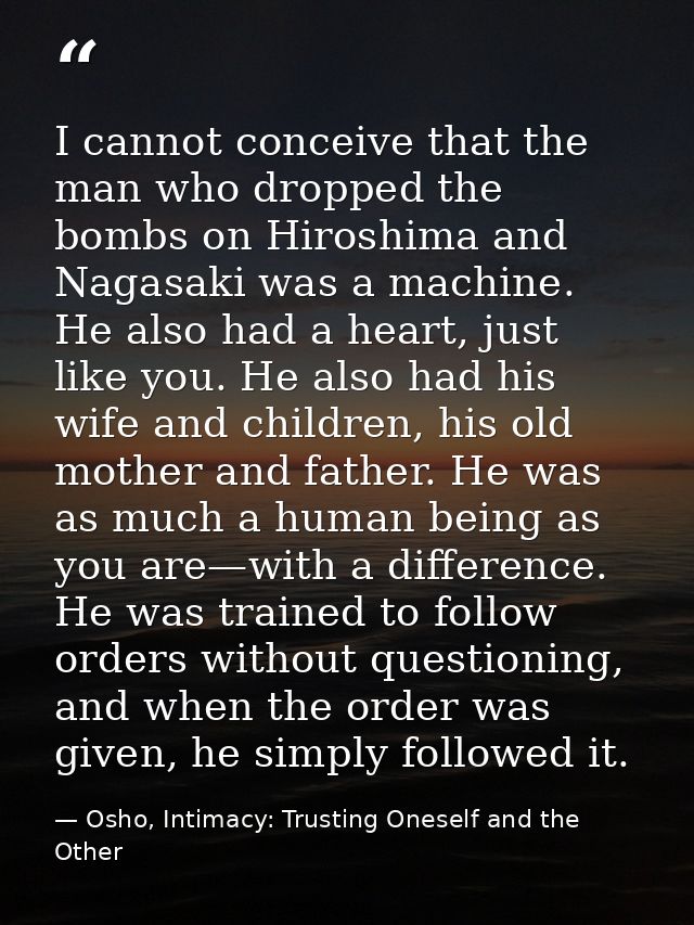 I cannot conceive that the man who dropped the bombs on Hiroshima and Nagasaki was a machine. He also had a heart, just  — Osho, Intimacy: Trusting Oneself and the Other