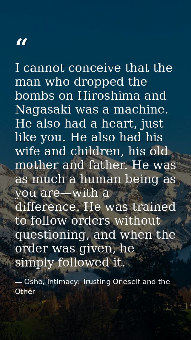 I cannot conceive that the man who dropped the bombs on Hiroshima and Nagasaki was a machine. He also had a heart, just  — Osho, Intimacy: Trusting Oneself and the Other