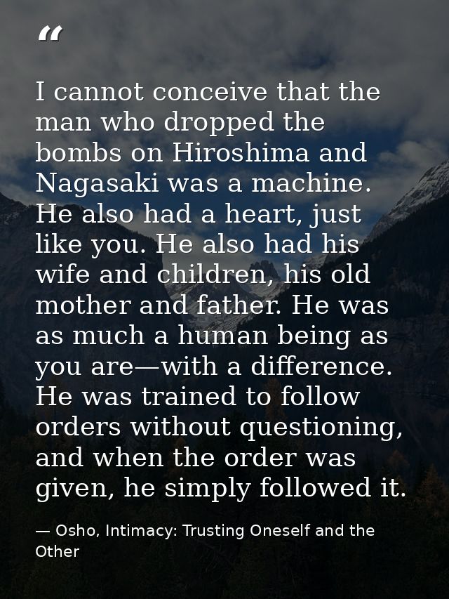 I cannot conceive that the man who dropped the bombs on Hiroshima and Nagasaki was a machine. He also had a heart, just  — Osho, Intimacy: Trusting Oneself and the Other