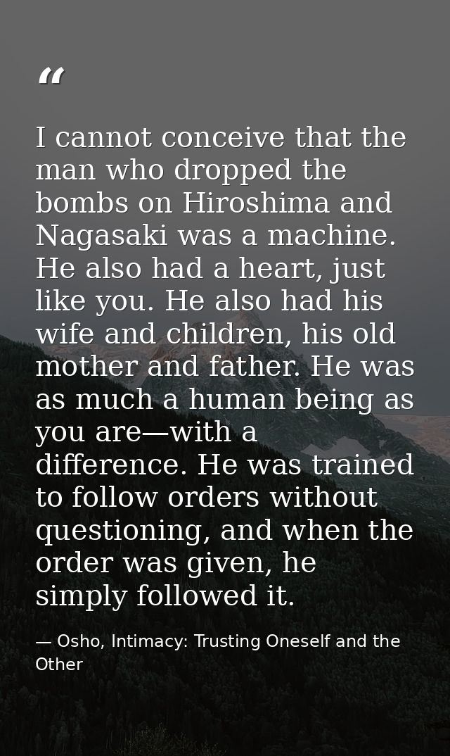 I cannot conceive that the man who dropped the bombs on Hiroshima and Nagasaki was a machine. He also had a heart, just  — Osho, Intimacy: Trusting Oneself and the Other