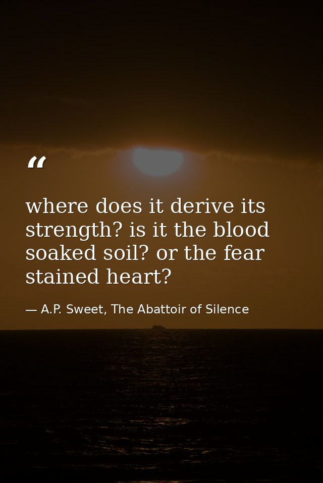 where does it derive its strength? is it the blood soaked soil? or the fear stained heart? — A.P. Sweet, The Abattoir of Silence