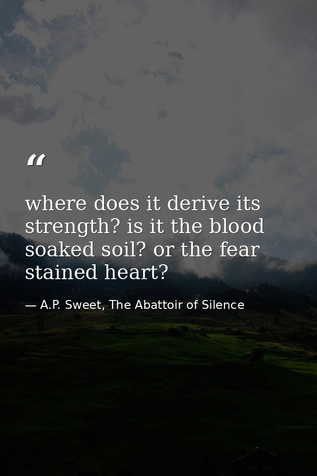 where does it derive its strength? is it the blood soaked soil? or the fear stained heart? — A.P. Sweet, The Abattoir of Silence
