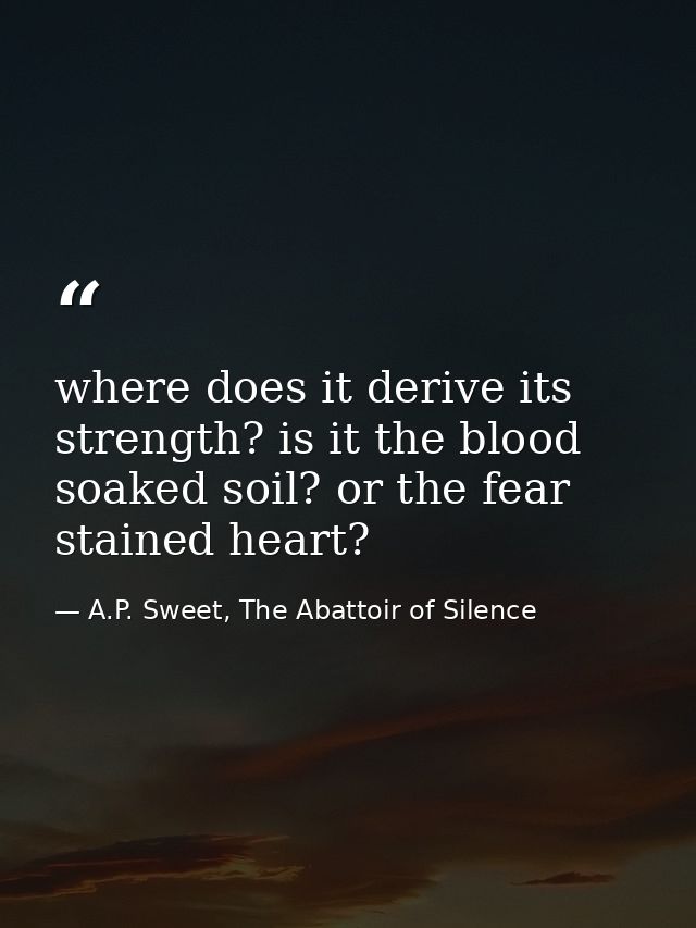 where does it derive its strength? is it the blood soaked soil? or the fear stained heart? — A.P. Sweet, The Abattoir of Silence